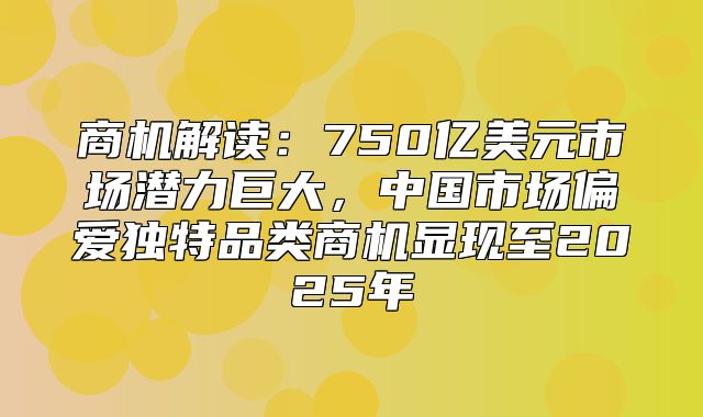商机解读：750亿美元市场潜力巨大，中国市场偏爱独特品类商机显现至2025年