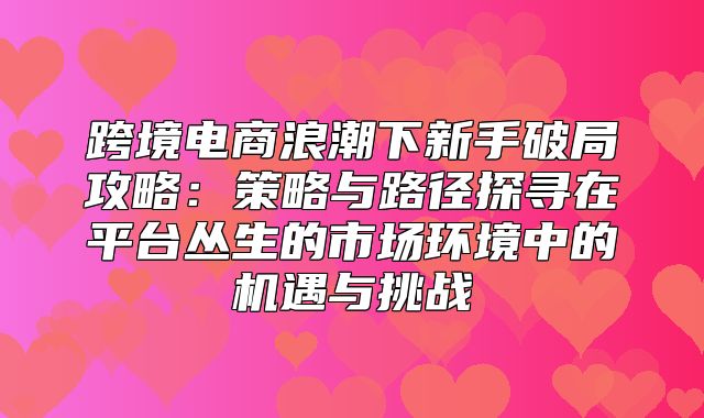 跨境电商浪潮下新手破局攻略：策略与路径探寻在平台丛生的市场环境中的机遇与挑战