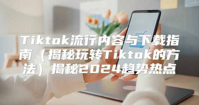 Tiktok流行内容与下载指南揭秘玩转Tiktok的方法揭秘2025趋势热点