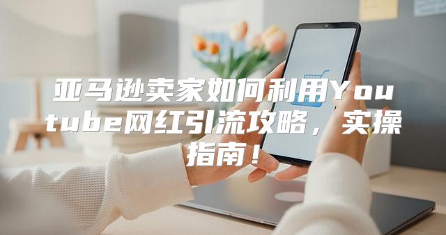 亚马逊卖家如何利用Youtube网红引流攻略，实操指南！