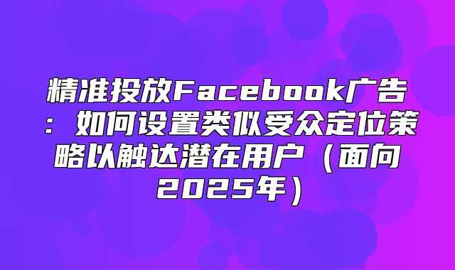 精准投放Facebook广告：如何设置类似受众定位策略以触达潜在用户面向2025年