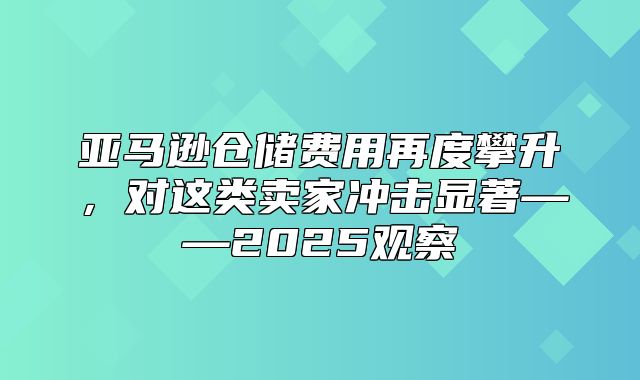 亚马逊仓储费用再度攀升，对这类卖家冲击显著——2025观察