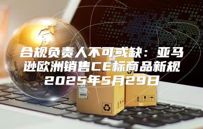 合规负责人不可或缺：亚马逊欧洲销售CE标商品新规2025年5月29日
