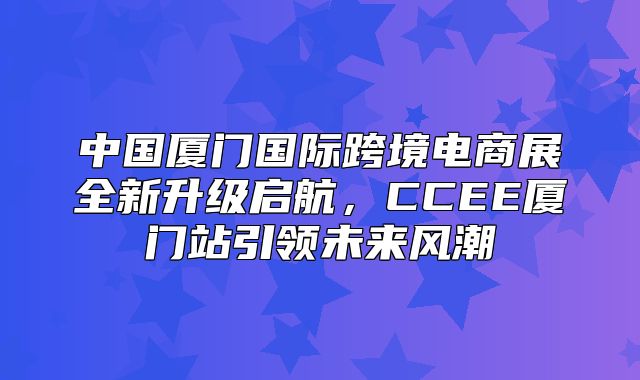 中国厦门国际跨境电商展全新升级启航，CCEE厦门站引领未来风潮