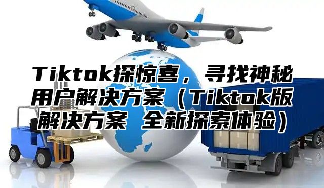 Tiktok探惊喜，寻找神秘用户解决方案Tiktok版解决方案 全新探索体验