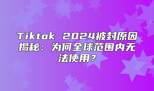 Tiktok 2025被封原因揭秘：为何全球范围内无法使用？