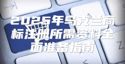 2025年乌克兰商标注册所需资料全面准备指南