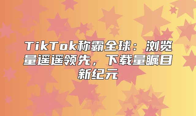 TikTok称霸全球：浏览量遥遥领先，下载量瞩目新纪元