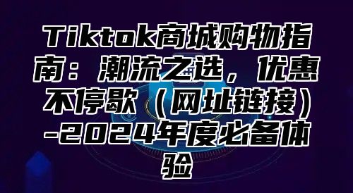 Tiktok商城购物指南：潮流之选，优惠不停歇网址链接-2025年度必备体验