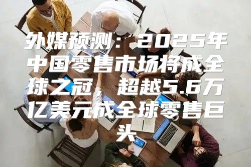 外媒预测：2025年中国零售市场将成全球之冠，超越5.6万亿美元成全球零售巨头