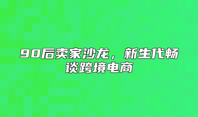 90后卖家沙龙，新生代畅谈跨境电商