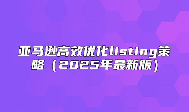 亚马逊高效优化listing策略2025年最新版
