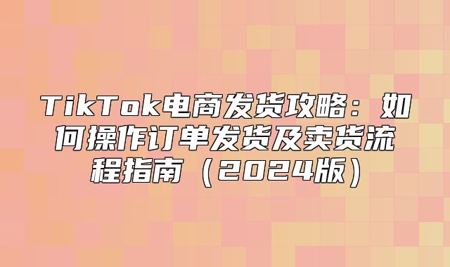 TikTok电商发货攻略：如何操作订单发货及卖货流程指南2025版