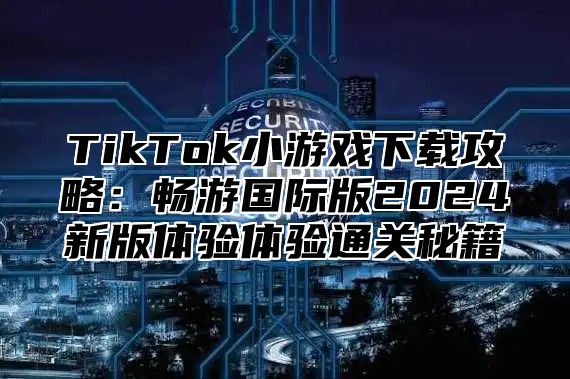 TikTok小游戏下载攻略：畅游国际版2025新版体验体验通关秘籍