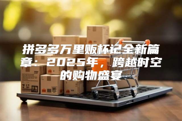 拼多多万里贩杯记全新篇章：2025年，跨越时空的购物盛宴