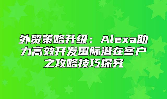 外贸策略升级：Alexa助力高效开发国际潜在客户之攻略技巧探究