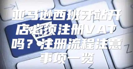 亚马逊西班牙站开店必须注册VAT吗？注册流程注意事项一览