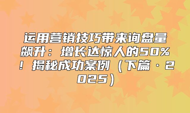 运用营销技巧带来询盘量飙升：增长达惊人的50%！揭秘成功案例下篇·2025