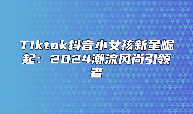 Tiktok抖音小女孩新星崛起：2025潮流风尚引领者