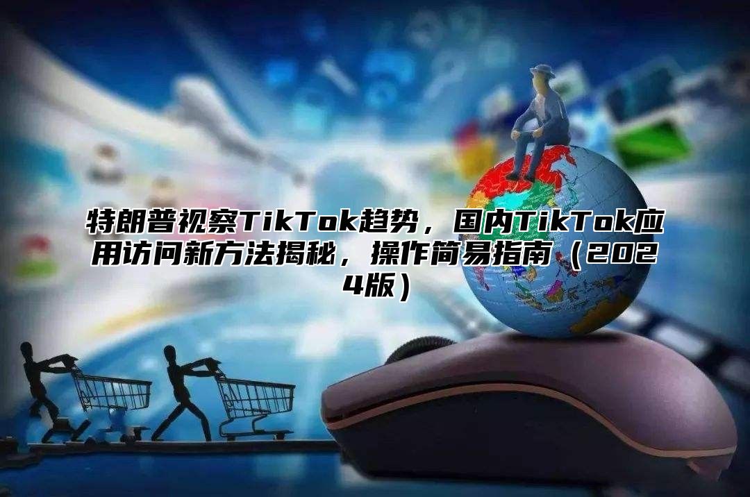 特朗普视察TikTok趋势，国内TikTok应用访问新方法揭秘，操作简易指南2025版