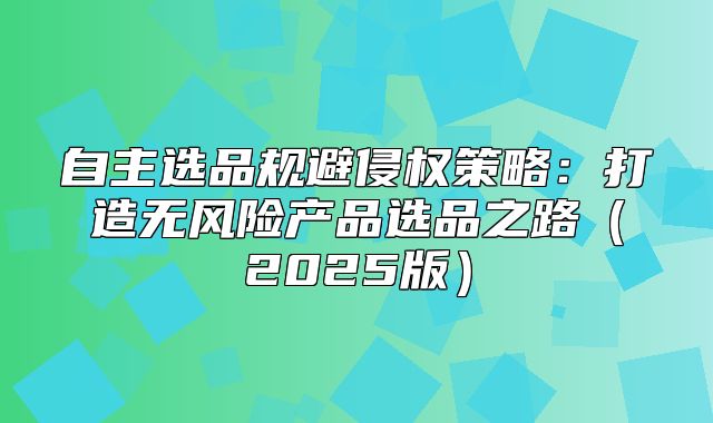 自主选品规避侵权策略：打造无风险产品选品之路2025版