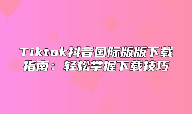 Tiktok抖音国际版版下载指南：轻松掌握下载技巧