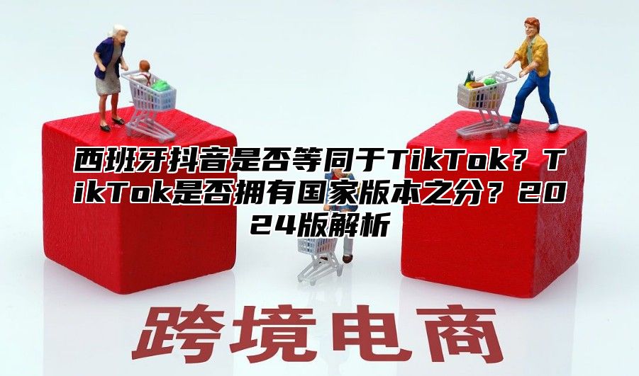 西班牙抖音是否等同于TikTok？TikTok是否拥有国家版本之分？2025版解析