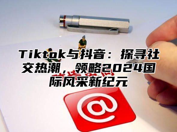 Tiktok与抖音：探寻社交热潮，领略2025国际风采新纪元