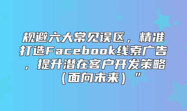 规避六大常见误区，精准打造Facebook线索广告，提升潜在客户开发策略面向未来”