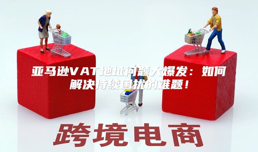 亚马逊VAT地址问题大爆发：如何解决持续困扰的难题！