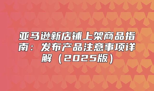 亚马逊新店铺上架商品指南：发布产品注意事项详解2025版