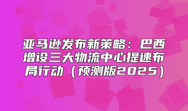 亚马逊发布新策略：巴西增设三大物流中心提速布局行动预测版2025