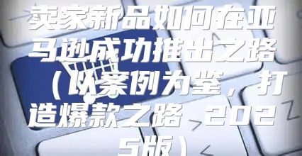 卖家新品如何在亚马逊成功推出之路以案例为鉴，打造爆款之路 2025版