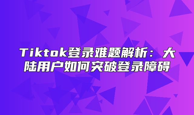 Tiktok登录难题解析：大陆用户如何突破登录障碍