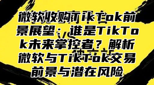 微软收购TikTok前景展望：谁是TikTok未来掌控者？解析微软与TikTok交易前景与潜在风险