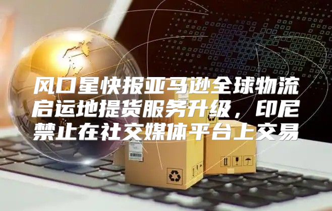 风口星快报亚马逊全球物流启运地提货服务升级，印尼禁止在社交媒体平台上交易