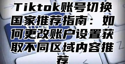 Tiktok账号切换国家推荐指南：如何更改账户设置获取不同区域内容推荐