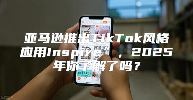亚马逊推出TikTok风格应用Inspire”，2025年你了解了吗？