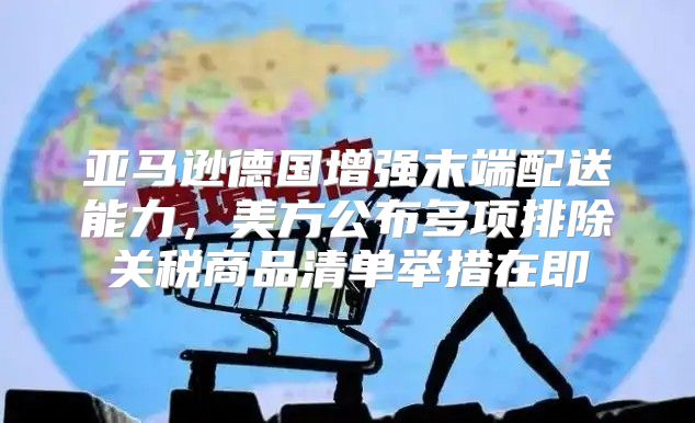 亚马逊德国增强末端配送能力，美方公布多项排除关税商品清单举措在即