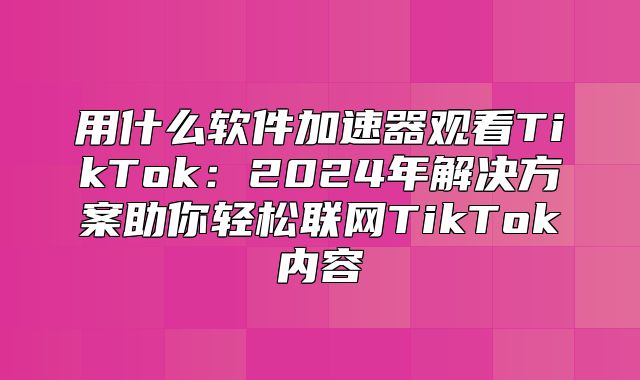 用什么软件加速器观看TikTok：2025年解决方案助你轻松联网TikTok内容