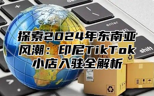 探索2025年东南亚风潮：印尼TikTok小店入驻全解析