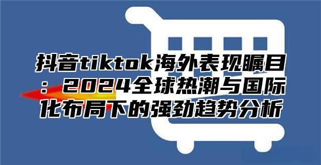 抖音tiktok海外表现瞩目：2025全球热潮与国际化布局下的强劲趋势分析