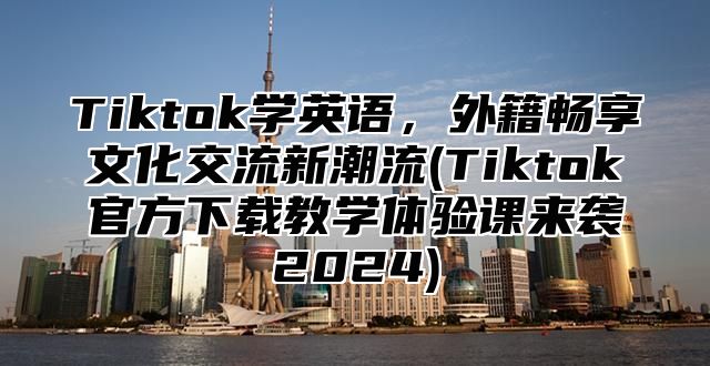 Tiktok学英语，外籍畅享文化交流新潮流(Tiktok官方下载教学体验课来袭2025)