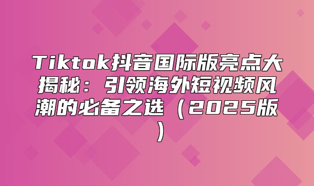 Tiktok抖音国际版亮点大揭秘：引领海外短视频风潮的必备之选2025版