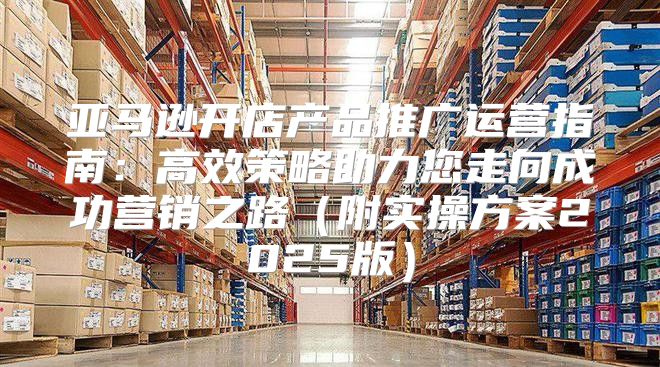 亚马逊开店产品推广运营指南：高效策略助力您走向成功营销之路附实操方案2025版
