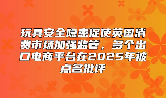 玩具安全隐患促使英国消费市场加强监管，多个出口电商平台在2025年被点名批评