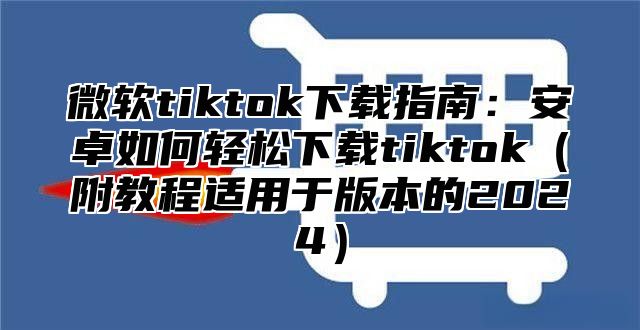 微软tiktok下载指南：安卓如何轻松下载tiktok附教程适用于版本的2025