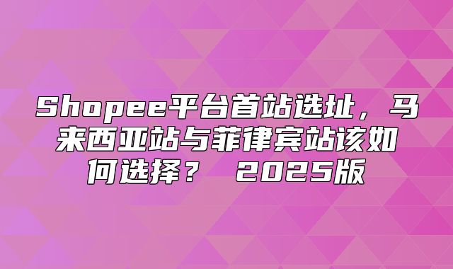 Shopee平台首站选址，马来西亚站与菲律宾站该如何选择？ 2025版