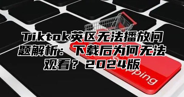 Tiktok英区无法播放问题解析：下载后为何无法观看？2025版