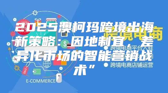 2025澳柯玛跨境出海新策略：因地制宜，差异化市场的智能营销战术”